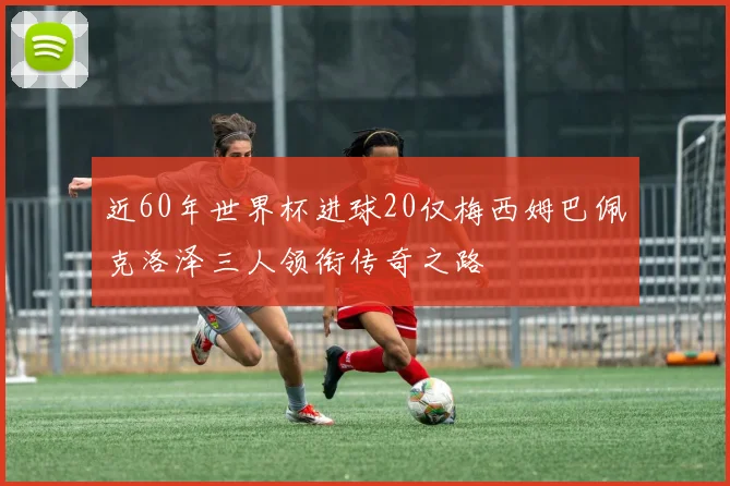 近60年世界杯进球20仅梅西姆巴佩克洛泽三人领衔传奇之路