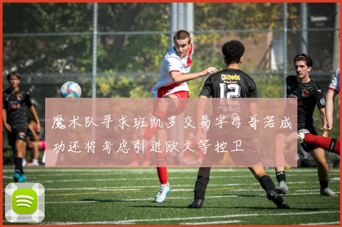 魔术队寻求班凯罗交易字母哥若成功还将考虑引进欧文等控卫