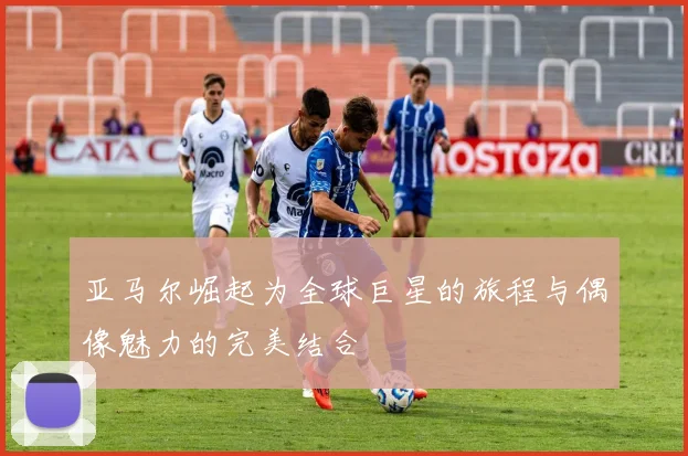 亚马尔崛起为全球巨星的旅程与偶像魅力的完美结合
