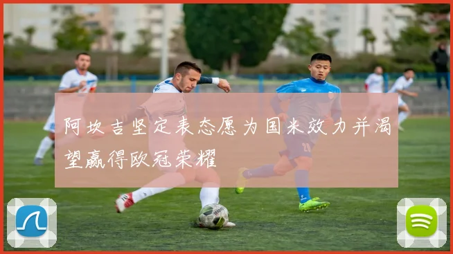 阿坎吉坚定表态愿为国米效力并渴望赢得欧冠荣耀