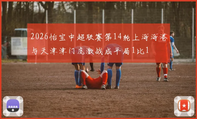 2026怡宝中超联赛第14轮上海海港与天津津门虎激战成平局1比1