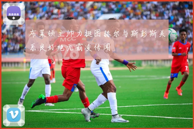 布莱顿主帅力挺图赫尔与斯彭斯关系良好绝无霸凌传闻