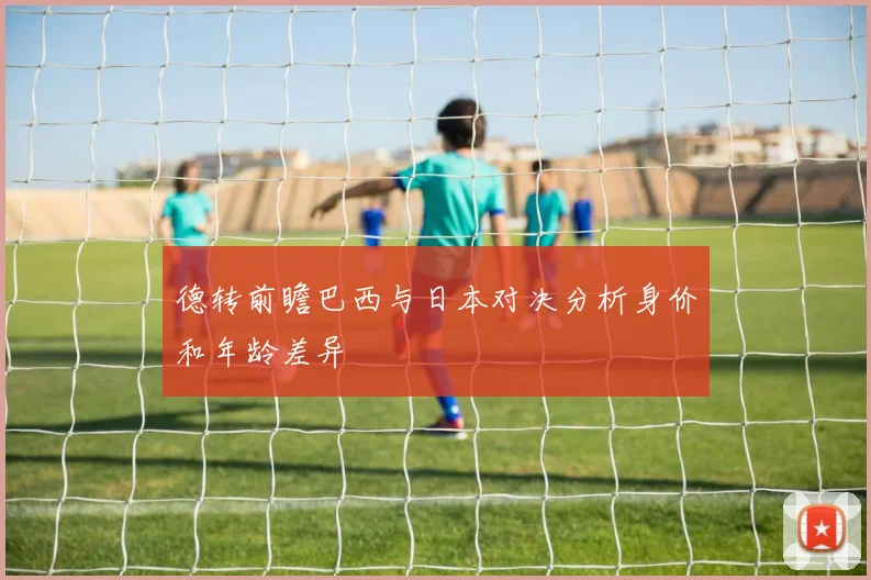 德转前瞻巴西与日本对决分析身价和年龄差异