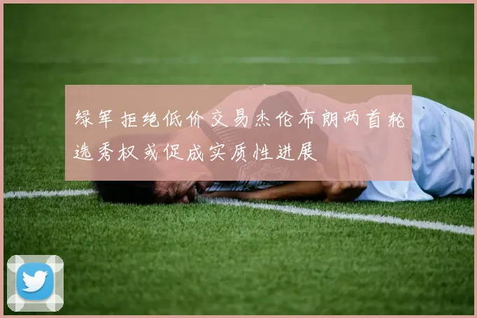 绿军拒绝低价交易杰伦布朗两首轮选秀权或促成实质性进展