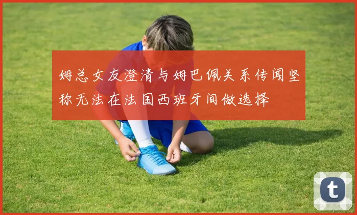 姆总女友澄清与姆巴佩关系传闻坚称无法在法国西班牙间做选择