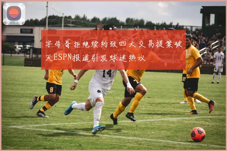 字母哥拒绝续约致四大交易提案破灭ESPN报道引发球迷热议