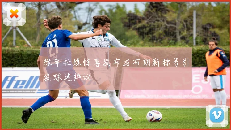 绿军社媒惊喜发布龙布朗新称号引发球迷热议
