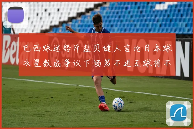 巴西球迷怒斥盐贝健人言论日本球衣星数成争议下场若不进五球将不庆祝