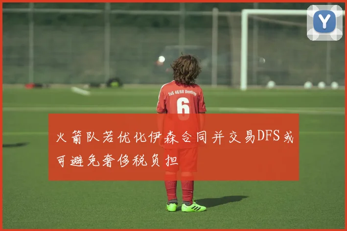 火箭队若优化伊森合同并交易DFS或可避免奢侈税负担