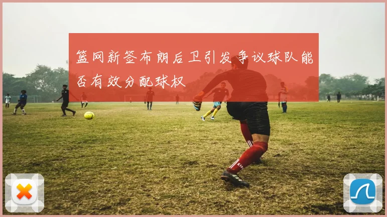 篮网新签布朗后卫引发争议球队能否有效分配球权