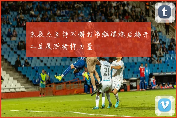 朱辰杰坚持不懈打吊瓶退烧后梅开二度展现榜样力量