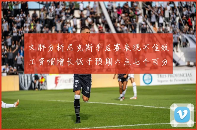 文胖分析尼克斯季后赛表现不佳致工资帽增长低于预期六点七个百分点