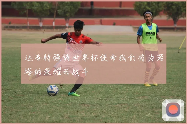 达洛特强调世界杯使命我们将为若塔的荣耀而战斗