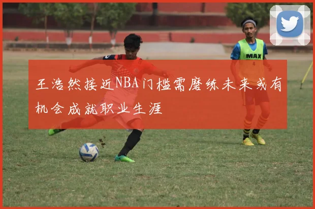 王浩然接近NBA门槛需磨练未来或有机会成就职业生涯