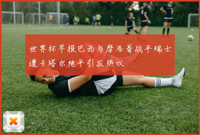 世界杯早报巴西与摩洛哥战平瑞士遭卡塔尔绝平引发热议