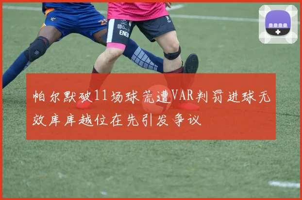 帕尔默破11场球荒遭VAR判罚进球无效库库越位在先引发争议