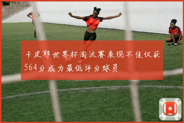 卡皮耶世界杯淘汰赛表现不佳仅获564分成为最低评分球员