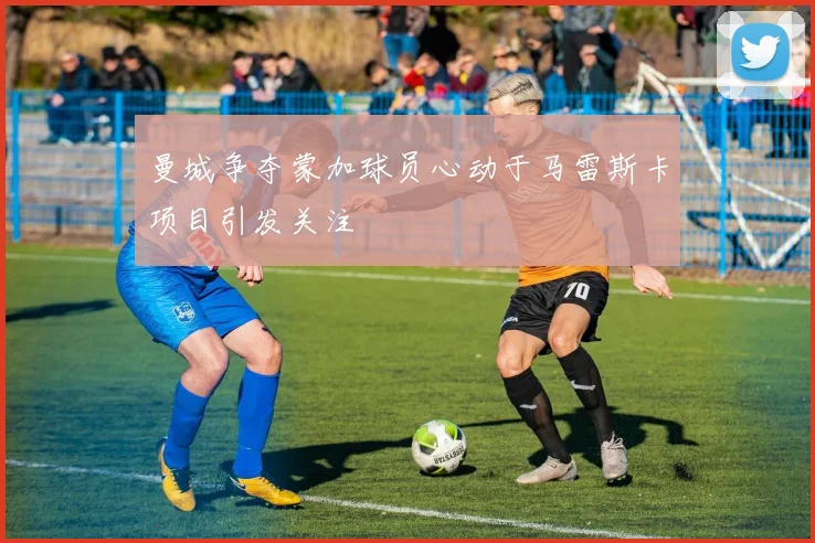 曼城争夺蒙加球员心动于马雷斯卡项目引发关注