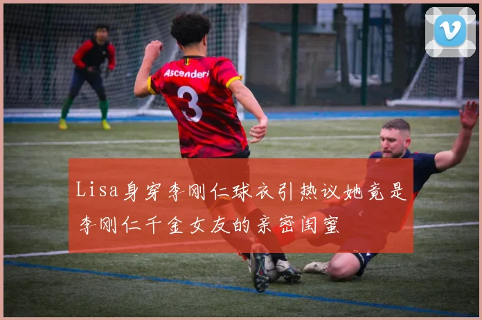 Lisa身穿李刚仁球衣引热议她竟是李刚仁千金女友的亲密闺蜜