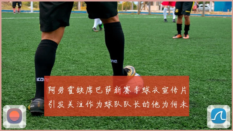 阿劳霍缺席巴萨新赛季球衣宣传片引发关注作为球队队长的他为何未现身