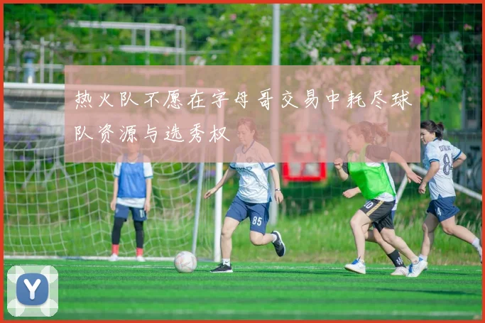 热火队不愿在字母哥交易中耗尽球队资源与选秀权